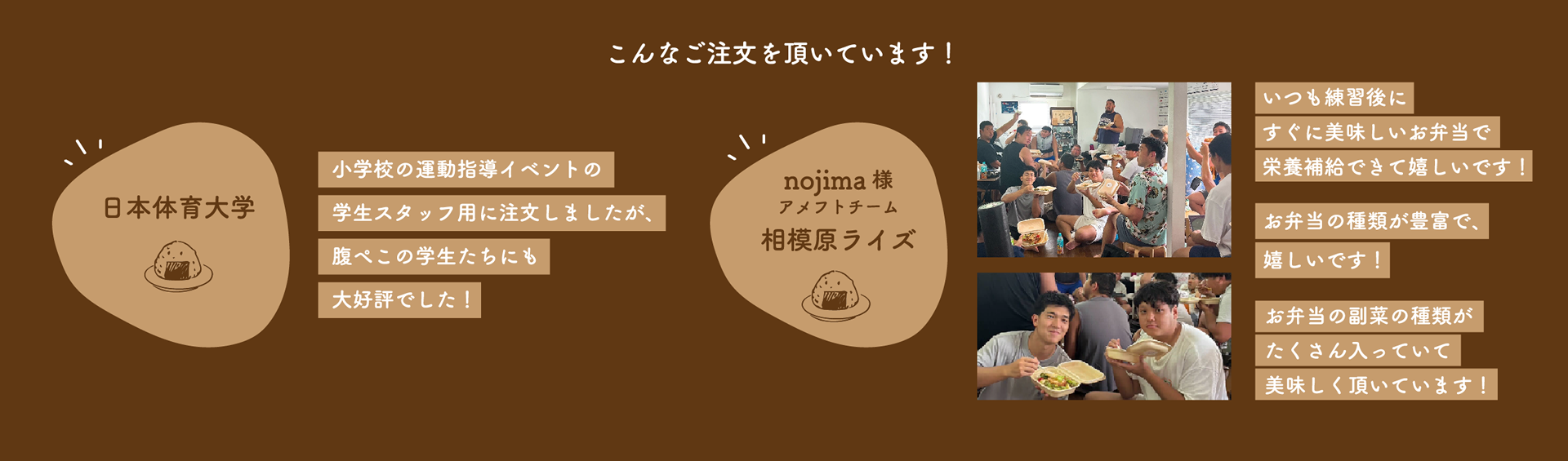 日本体育大学 / 小学校の運動指導イベントの学生スタッフ用に注文しましたが、腹ぺこの学生たちにも大好評でした！ -- nojima様アメフトチーム相模原ライズ / いつも練習後にすぐに美味しいお弁当で栄養補給できて嬉しいです！--お弁当の種類が豊富で、嬉しいです！--お弁当の副菜の種類がたくさん入っていて美味しく頂いています！